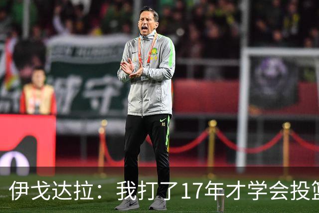 伊戈达拉：我打了17年才学会投篮 没接受过姿势训练全靠自己摸索