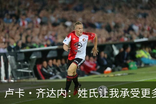 卢卡·齐达内：姓氏让我承受更多关注审视，世界杯将是我生涯关键